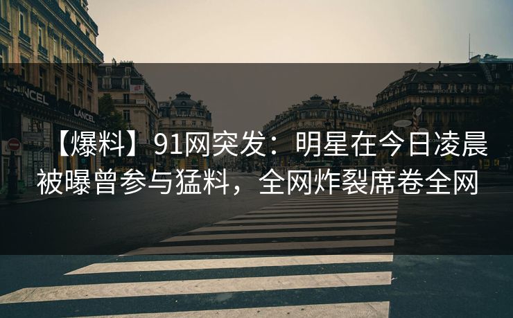 【爆料】91网突发：明星在今日凌晨被曝曾参与猛料，全网炸裂席卷全网