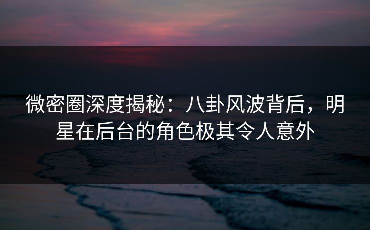 微密圈深度揭秘：八卦风波背后，明星在后台的角色极其令人意外
