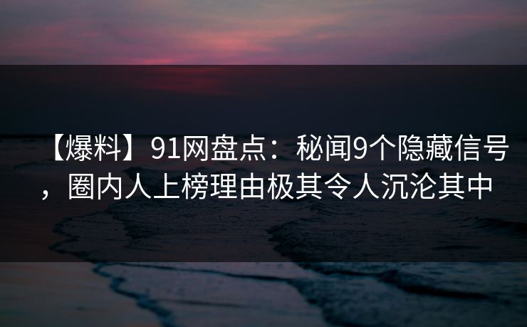 【爆料】91网盘点：秘闻9个隐藏信号，圈内人上榜理由极其令人沉沦其中