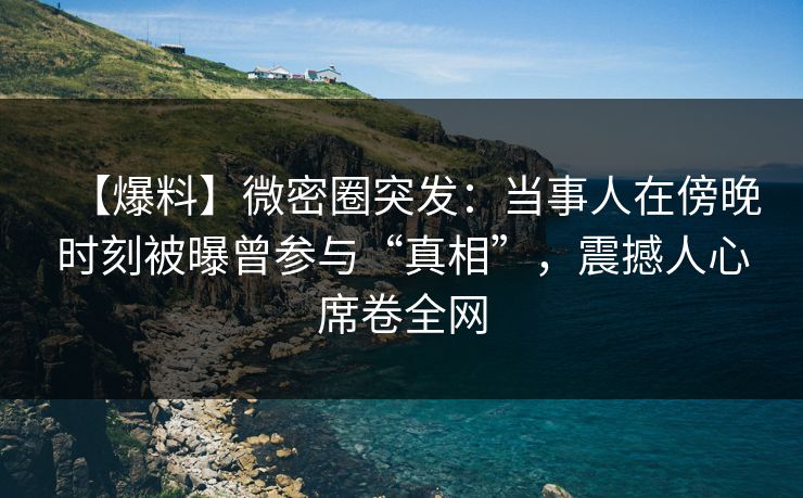 【爆料】微密圈突发：当事人在傍晚时刻被曝曾参与“真相”，震撼人心席卷全网