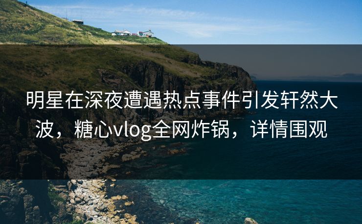 明星在深夜遭遇热点事件引发轩然大波，糖心vlog全网炸锅，详情围观