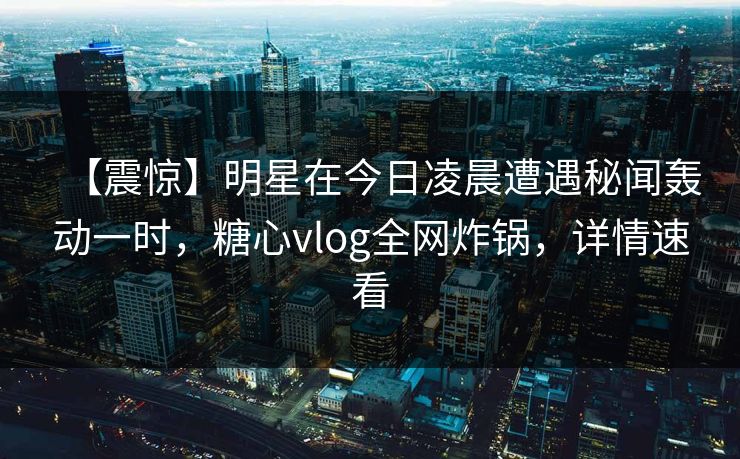 【震惊】明星在今日凌晨遭遇秘闻轰动一时，糖心vlog全网炸锅，详情速看