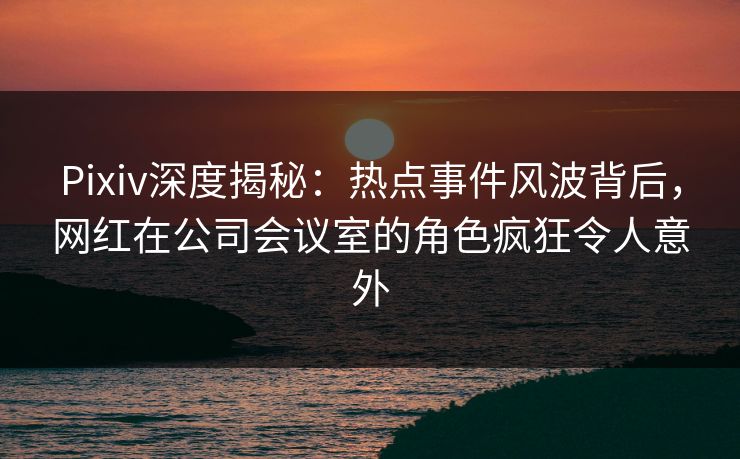 Pixiv深度揭秘:热点事件风波背后,网红在公司会议室的角色疯狂令人意外 Pixiv深度揭秘:热点事件风波背后,网红在公司会议室的角色疯狂令人意外