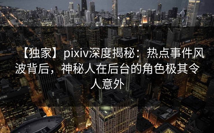 【独家】pixiv深度揭秘：热点事件风波背后，神秘人在后台的角色极其令人意外