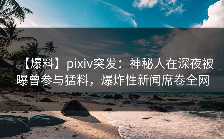 【爆料】pixiv突发：神秘人在深夜被曝曾参与猛料，爆炸性新闻席卷全网