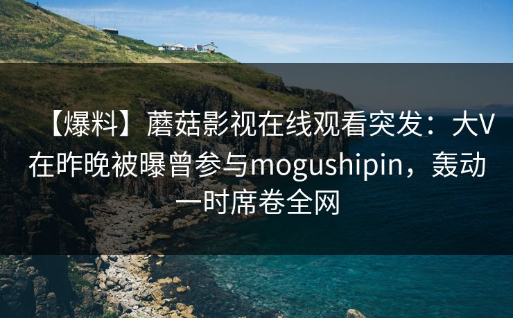 【爆料】蘑菇影视在线观看突发:大V在昨晚被曝曾参与mogushipin,轰动一时席卷全网 【爆料】蘑菇影视在线观看突发:大V在昨晚被曝曾参与mogushipin,轰动一时席卷全网