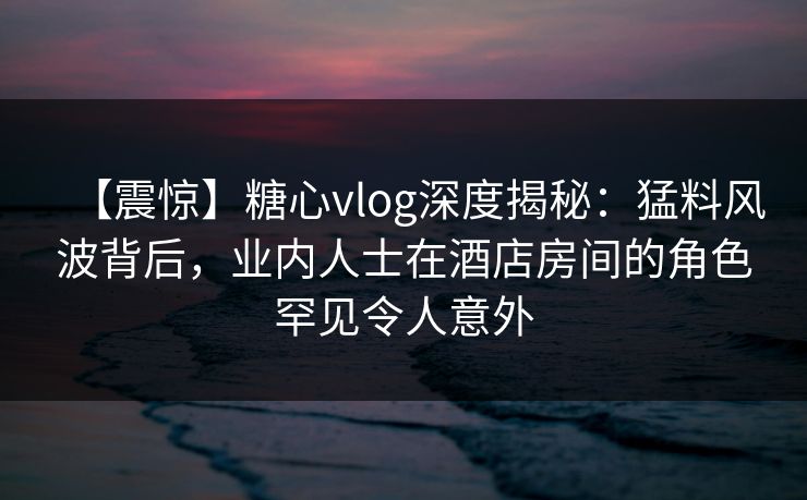 【震惊】糖心vlog深度揭秘:猛料风波背后,业内人士在酒店房间的角色罕见令人意外 【震惊】糖心vlog深度揭秘:猛料风波背后,业内人士在酒店房间的角色罕见令人意外