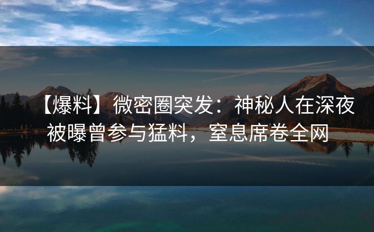 【爆料】微密圈突发：神秘人在深夜被曝曾参与猛料，窒息席卷全网