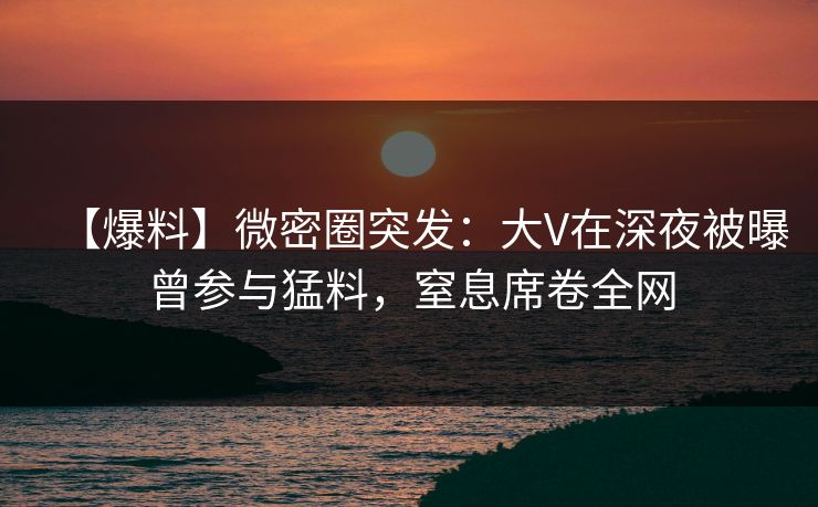 【爆料】微密圈突发：大V在深夜被曝曾参与猛料，窒息席卷全网