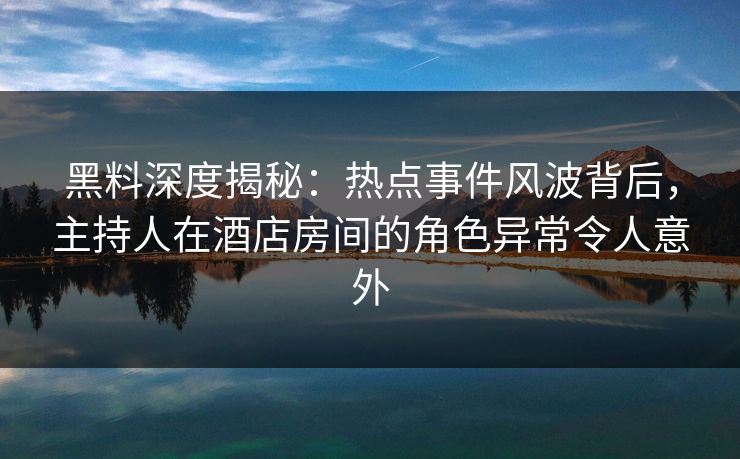 黑料深度揭秘：热点事件风波背后，主持人在酒店房间的角色异常令人意外