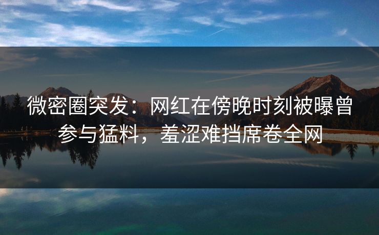 微密圈突发：网红在傍晚时刻被曝曾参与猛料，羞涩难挡席卷全网