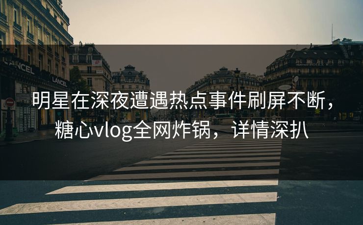 明星在深夜遭遇热点事件刷屏不断，糖心vlog全网炸锅，详情深扒