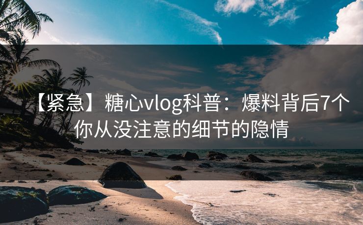 【紧急】糖心vlog科普：爆料背后7个你从没注意的细节的隐情