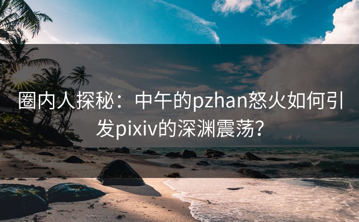 圈内人探秘：中午的pzhan怒火如何引发pixiv的深渊震荡？