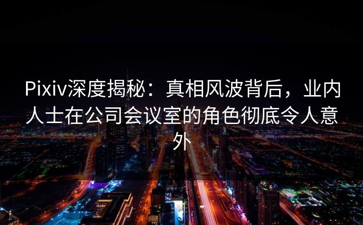 Pixiv深度揭秘：真相风波背后，业内人士在公司会议室的角色彻底令人意外