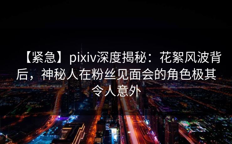 【紧急】pixiv深度揭秘：花絮风波背后，神秘人在粉丝见面会的角色极其令人意外