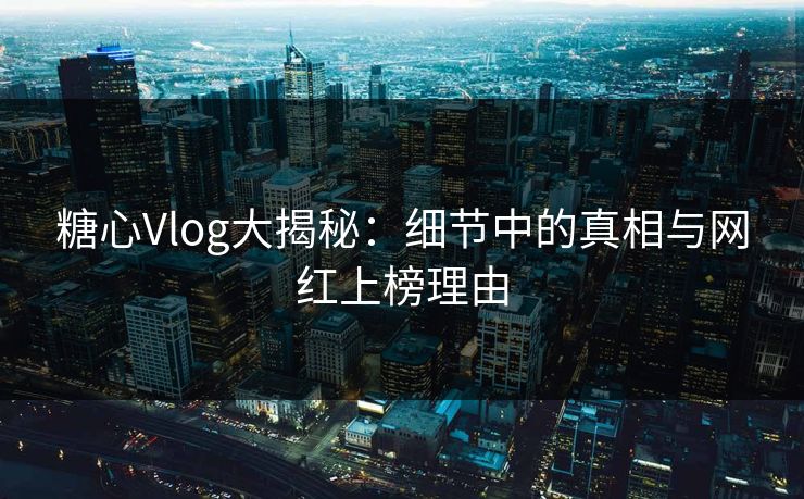 糖心Vlog大揭秘：细节中的真相与网红上榜理由