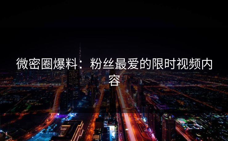微密圈爆料：粉丝最爱的限时视频内容