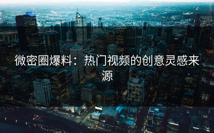 微密圈爆料：热门视频的创意灵感来源