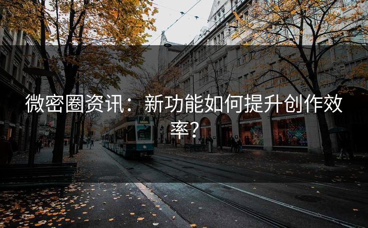 微密圈资讯：新功能如何提升创作效率？