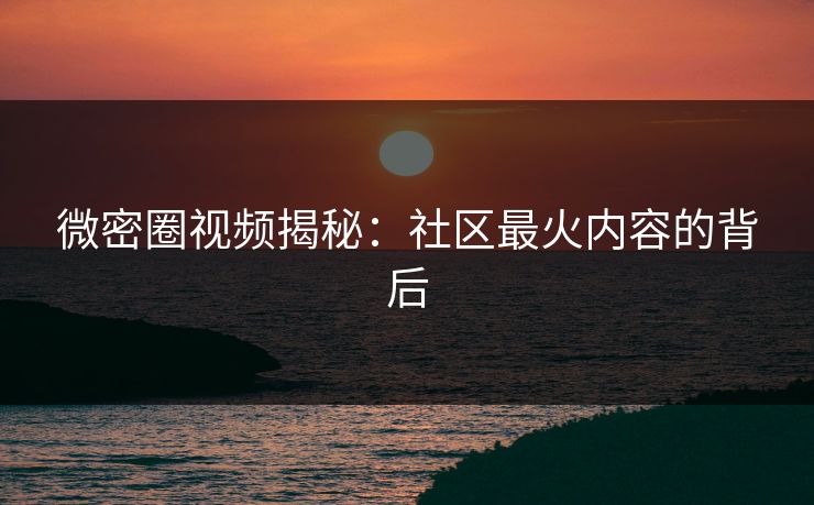 微密圈视频揭秘：社区最火内容的背后