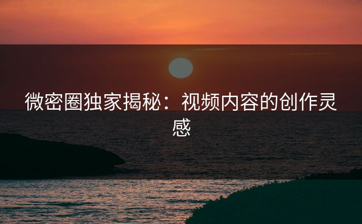 微密圈独家揭秘：视频内容的创作灵感
