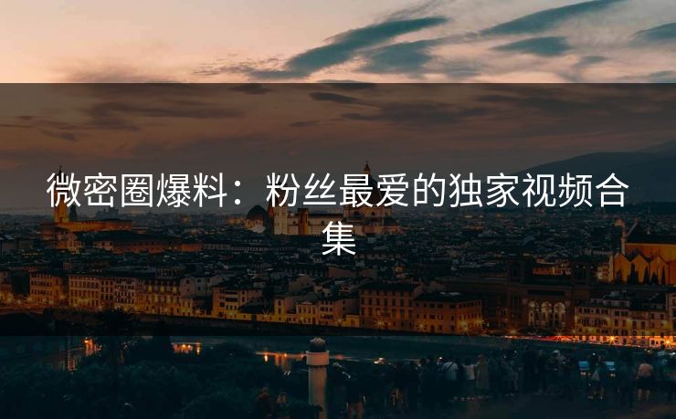 微密圈爆料：粉丝最爱的独家视频合集