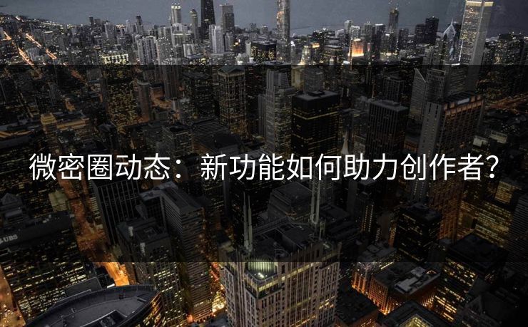 微密圈动态：新功能如何助力创作者？