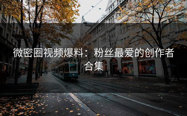 微密圈视频爆料：粉丝最爱的创作者合集