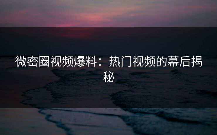 微密圈视频爆料：热门视频的幕后揭秘