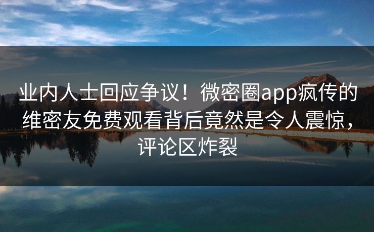 业内人士回应争议！微密圈app疯传的维密友免费观看背后竟然是令人震惊，评论区炸裂
