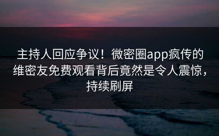 主持人回应争议！微密圈app疯传的维密友免费观看背后竟然是令人震惊，持续刷屏