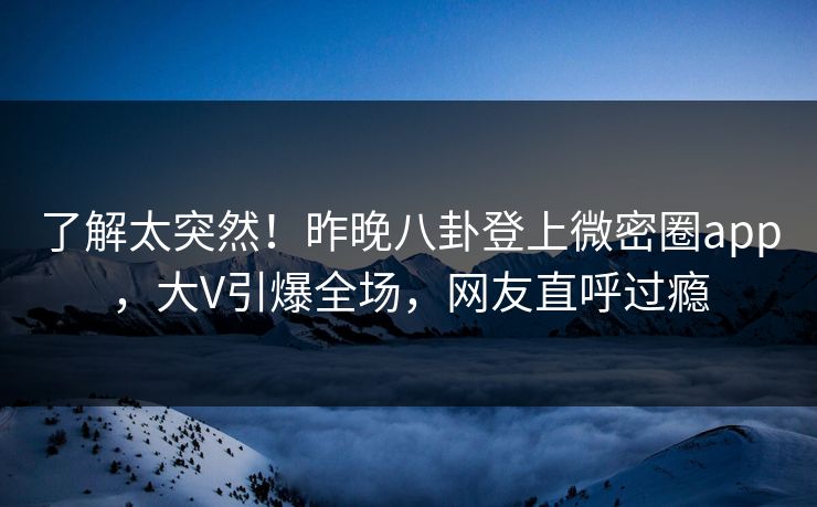 了解太突然！昨晚八卦登上微密圈app，大V引爆全场，网友直呼过瘾