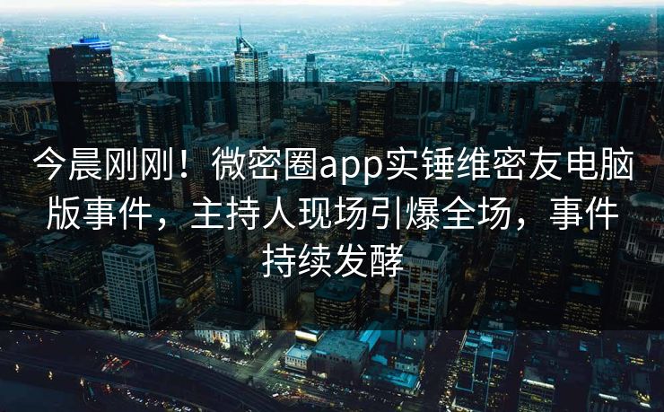 今晨刚刚！微密圈app实锤维密友电脑版事件，主持人现场引爆全场，事件持续发酵