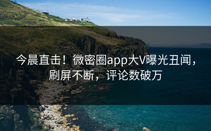今晨直击！微密圈app大V曝光丑闻，刷屏不断，评论数破万