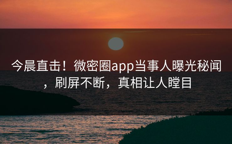 今晨直击！微密圈app当事人曝光秘闻，刷屏不断，真相让人瞠目
