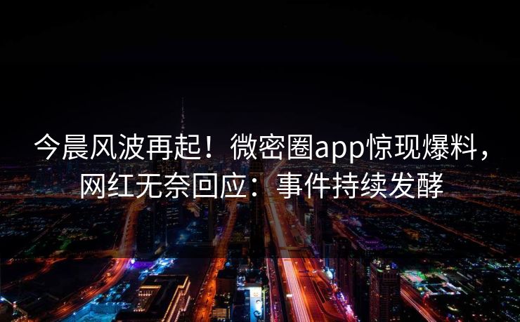 今晨风波再起！微密圈app惊现爆料，网红无奈回应：事件持续发酵