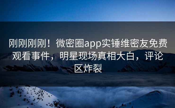 刚刚刚刚！微密圈app实锤维密友免费观看事件，明星现场真相大白，评论区炸裂