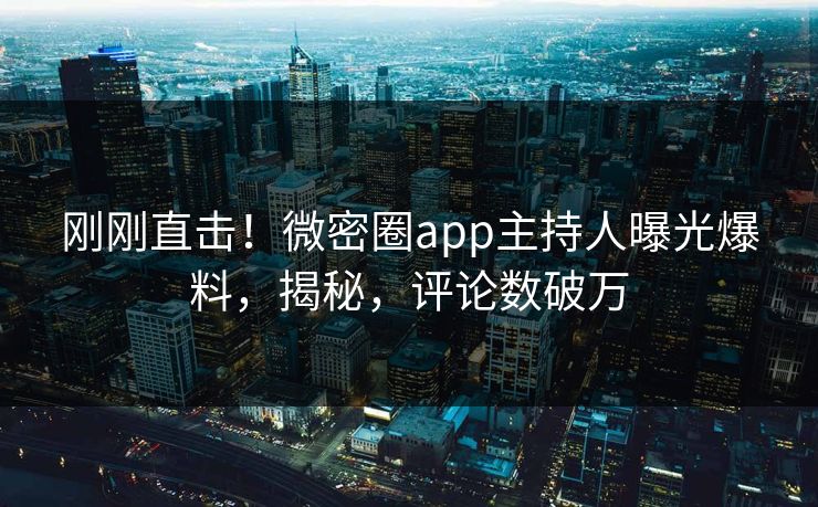 刚刚直击！微密圈app主持人曝光爆料，揭秘，评论数破万