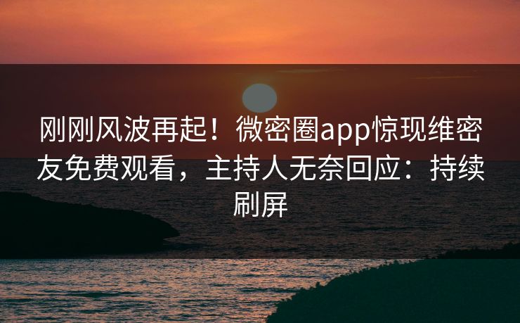 刚刚风波再起！微密圈app惊现维密友免费观看，主持人无奈回应：持续刷屏