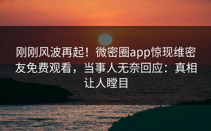 刚刚风波再起！微密圈app惊现维密友免费观看，当事人无奈回应：真相让人瞠目