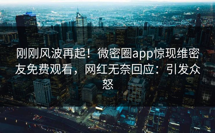刚刚风波再起！微密圈app惊现维密友免费观看，网红无奈回应：引发众怒