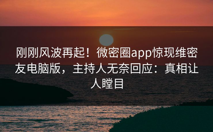 刚刚风波再起！微密圈app惊现维密友电脑版，主持人无奈回应：真相让人瞠目