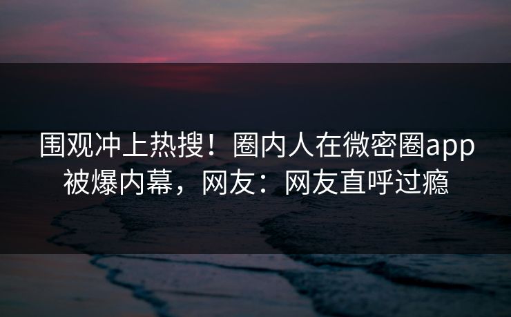 围观冲上热搜！圈内人在微密圈app被爆内幕，网友：网友直呼过瘾