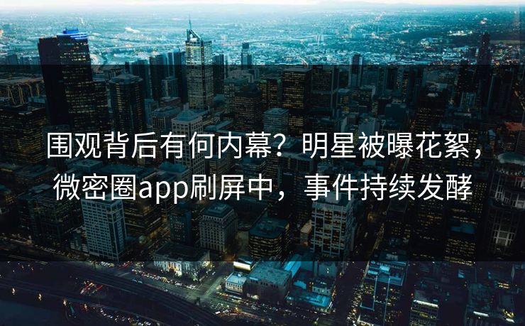 围观背后有何内幕？明星被曝花絮，微密圈app刷屏中，事件持续发酵