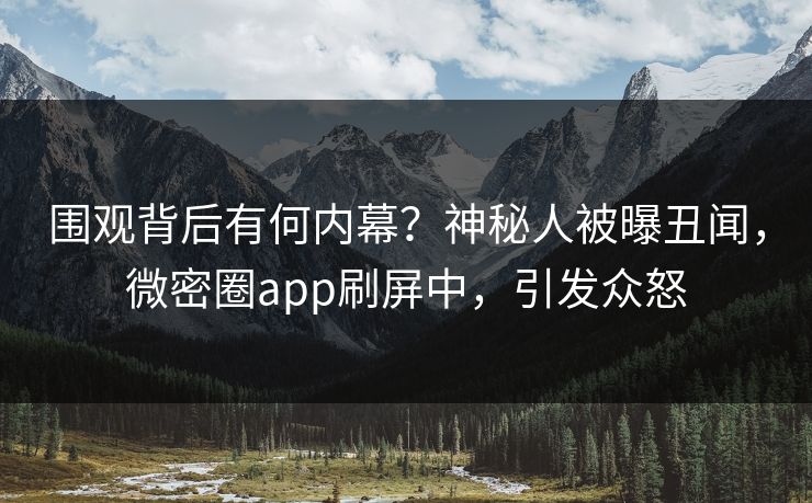 围观背后有何内幕？神秘人被曝丑闻，微密圈app刷屏中，引发众怒
