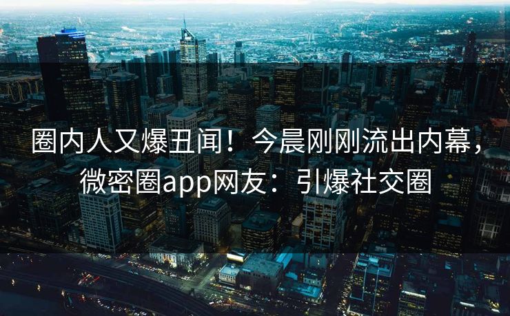 圈内人又爆丑闻！今晨刚刚流出内幕，微密圈app网友：引爆社交圈
