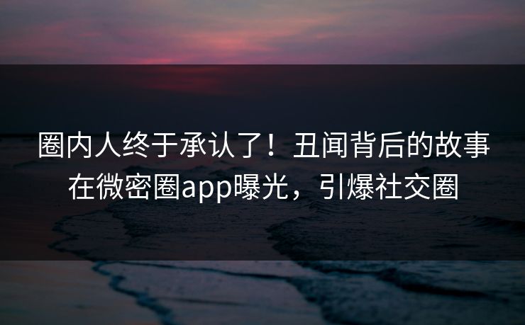圈内人终于承认了！丑闻背后的故事在微密圈app曝光，引爆社交圈