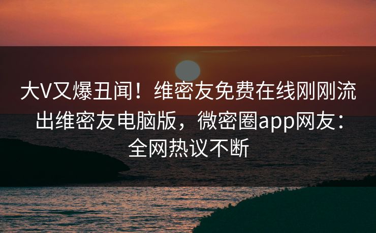 大V又爆丑闻！维密友免费在线刚刚流出维密友电脑版，微密圈app网友：全网热议不断