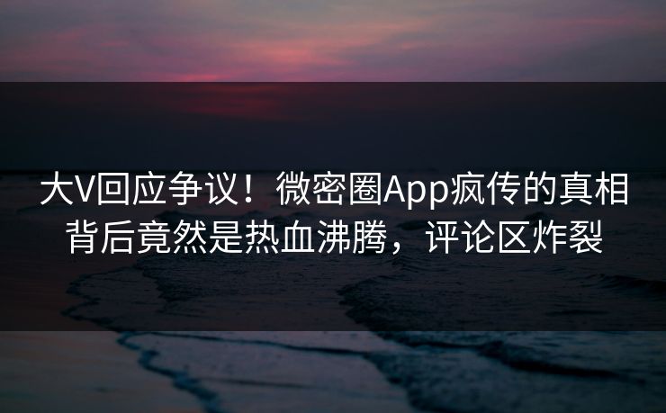 大V回应争议！微密圈App疯传的真相背后竟然是热血沸腾，评论区炸裂
